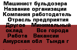 Машинист бульдозера › Название организации ­ Компания-работодатель › Отрасль предприятия ­ Другое › Минимальный оклад ­ 1 - Все города Работа » Вакансии   . Амурская обл.,Тында г.